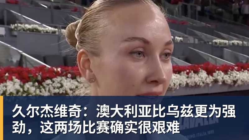 久尔杰维奇：澳大利亚比乌兹更为强劲，这两场比赛确实很艰难